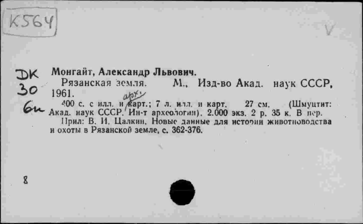 ﻿KVG4
:dk Монгайт, Александр Львович.
г Рязанская земля. М., Изд-во Акад, наук СССР, ОО 1961.
400 с. с илл. и/Карт.; 7 л. илл. и карт. 27 см. (Шмуитит:
Акад, наук СССР. Ин-т археологии). 2.000 экз. 2 р. 35 к. В пер.
Прил: В. И. Цалкин. Новые данные для истооин животноводства и охоты в Рязанской земле, с. 362-376.